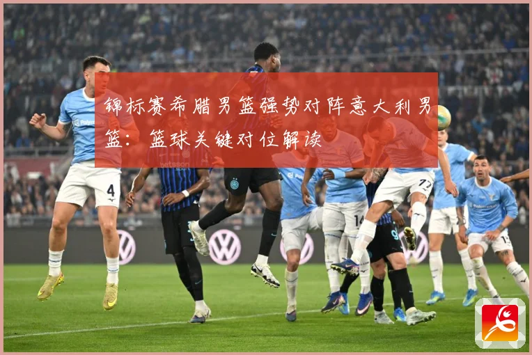 锦标赛希腊男篮强势对阵意大利男篮：篮球关键对位解读