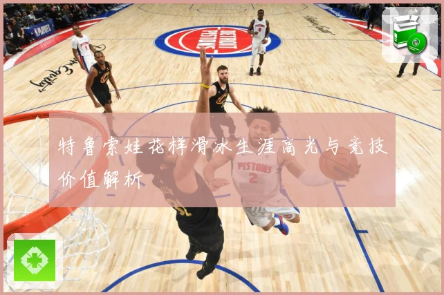 特鲁索娃花样滑冰生涯高光与竞技价值解析