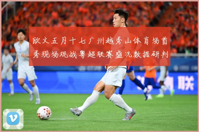 欧文五月十七广州越秀山体育场首秀现场观战粤超联赛盛况数据研判