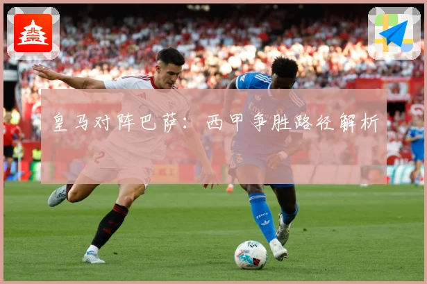 皇马对阵巴萨：西甲争胜路径解析