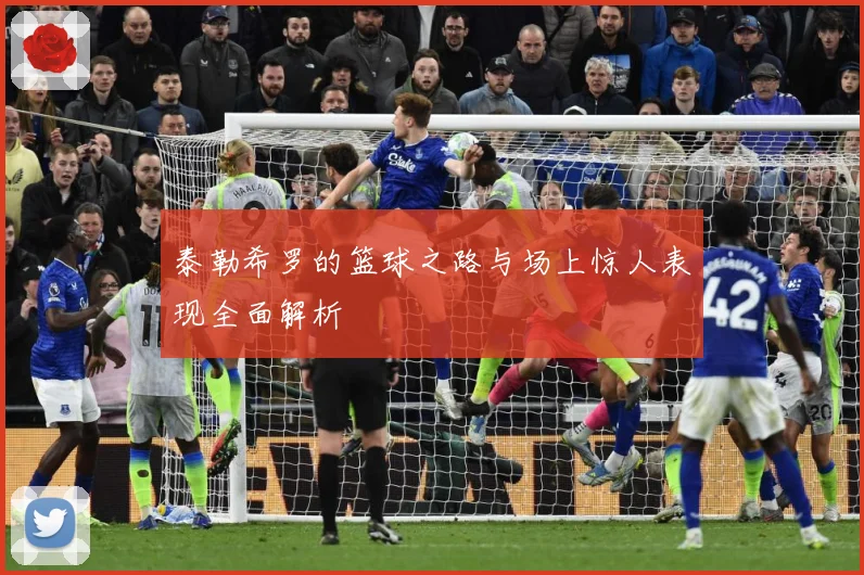 泰勒希罗的篮球之路与场上惊人表现全面解析