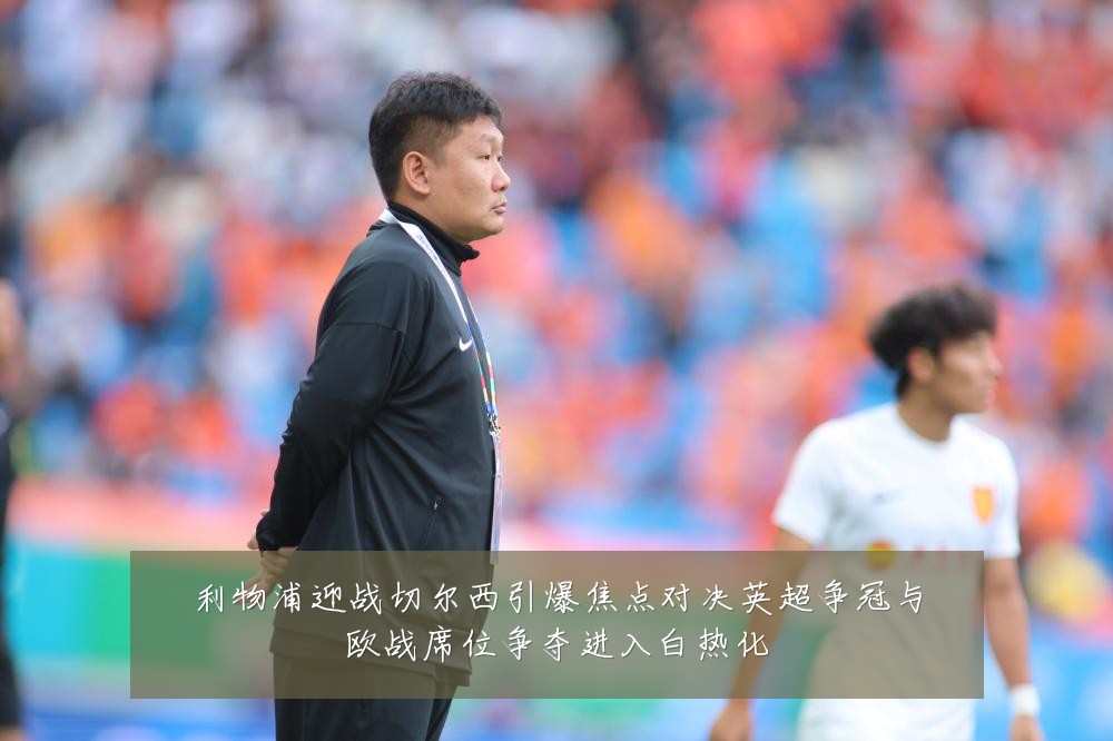 利物浦迎战切尔西引爆焦点对决英超争冠与欧战席位争夺进入白热化